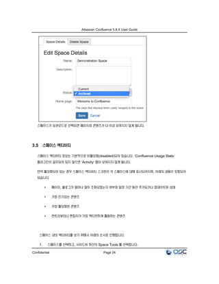 Atlassian Confluence 5.8.X User Guide
Confidential Page 24
스페이스가 보관모드로 선택되면 페이지와 콘텐츠가 더 이상 보여지지 않게 됩니다.
3.5 스페이스 액티비티
스페이스 액티비티 정보는 기본적으로 비활성화(disabled)되어 있습니다. ‘Confluence Usage Stats’
플러그인이 설치되어 있지 않으면 ‘Activity’ 탭이 보여지지 않게 됩니다.
만약 활성화되어 있는 경우 스페이스 액티비티 스크린이 각 스페이스에 대해 표시되어지며, 아래의 내용이 포함되어
있습니다.
• 페이지, 블로그가 얼마나 많이 조회되었는지 여부와 일정 기간 동안 추가되거나 업데이트된 상태
• 가장 인기있는 콘텐츠
• 가장 활성화된 콘텐츠
• 컨트리뷰터나 편집자가 가장 액티브하게 활동하는 콘텐츠
스페이스 내의 액티비티를 보기 위해서 아래의 순서로 진행합니다.
1. 스페이스를 선택하고, 사이드바 하단의 Space Tools 를 선택합니다.
 