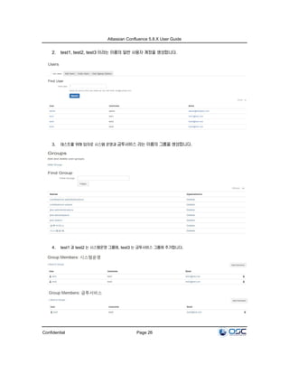Atlassian Confluence 5.8.X User Guide
Confidential Page 26
2. test1, test2, test3 이라는 이름의 일반 사용자 계정을 생성합니다.
3. 테스트를 위해 임의로 시스템 운영과 금투서비스 라는 이름의 그룹을 생성합니다.
4. test1 과 test2 는 시스템운영 그룹에, test3 는 금투서비스 그룹에 추가합니다.
 