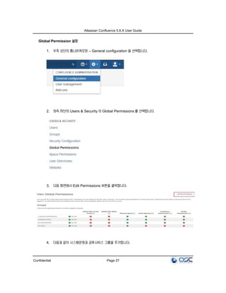 Atlassian Confluence 5.8.X User Guide
Confidential Page 27
Global Permission 설정
1. 우측 상단의 톱니바퀴모양 – General configuration 을 선택합니다.
2. 좌측 하단의 Users & Security 의 Global Permissions 를 선택합니다.
3. 다음 화면에서 Edit Permissions 버튼을 클릭합니다.
4. 다음과 같이 시스템운영과 금투서비스 그룹을 추가합니다.
 