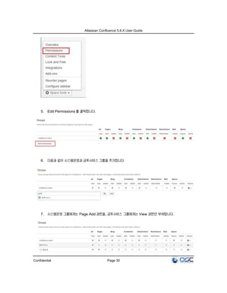 Atlassian Confluence 5.8.X User Guide
Confidential Page 30
5. Edit Permissions 를 클릭합니다.
6. 다음과 같이 시스템운영과 금투서비스 그룹을 추가합니다
7. 시스템운영 그룹에게는 Page Add 권한을, 금투서비스 그룹에게는 View 권한만 부여합니다.
 