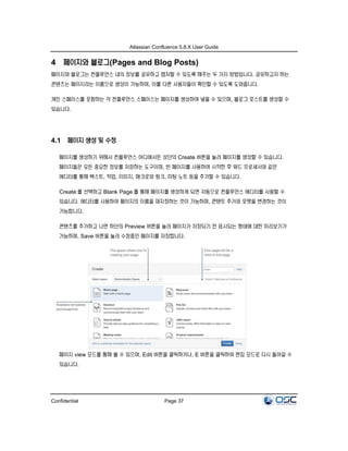 Atlassian Confluence 5.8.X User Guide
Confidential Page 37
4 페이지와 블로그(Pages and Blog Posts)
페이지와 블로그는 컨플루언스 내의 정보를 공유하고 캡처할 수 있도록 해주는 두 가지 방법입니다. 공유하고자 하는
콘텐츠는 페이지라는 이름으로 생성이 가능하며, 이를 다른 사용자들이 확인할 수 있도록 도와줍니다.
개인 스페이스를 포함하는 각 컨플루언스 스페이스는 페이지를 생성하여 넣을 수 있으며, 블로그 포스트를 생성할 수
있습니다.
4.1 페이지 생성 및 수정
페이지를 생성하기 위해서 컨플루언스 어디에서든 상단의 Create 버튼을 눌러 페이지를 생성할 수 있습니다.
페이지들은 모든 중요한 정보를 저장하는 도구이며, 빈 페이지를 사용하여 시작한 후 워드 프로세서와 같은
에디터를 통해 텍스트, 작업, 이미지, 매크로와 링크, 미팅 노트 등을 추가할 수 있습니다.
Create 를 선택하고 Blank Page 를 통해 페이지를 생성하게 되면 자동으로 컨플루언스 에디터를 사용할 수
있습니다. 에디터를 사용하여 페이지의 이름을 재지정하는 것이 가능하며, 콘텐트 추가와 포맷을 변경하는 것이
가능합니다.
콘텐츠를 추가하고 나면 하단의 Preview 버튼을 눌러 페이지가 저장되기 전 표시되는 형태에 대한 미리보기가
가능하며, Save 버튼을 눌러 수정중인 페이지를 저장합니다.
페이지 view 모드를 통해 볼 수 있으며, Edit 버튼을 클릭하거나, E 버튼을 클릭하여 편집 모드로 다시 돌아갈 수
있습니다.
 