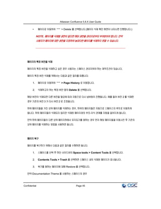 Atlassian Confluence 5.8.X User Guide
Confidential Page 45
• 페이지로 이동하여 > Delete 를 선택합니다.(페이지 삭제 확인 화면이 나타나면 진행합니다.)
NOTE. 페이지를 삭제할 권한이 없다면 해당 권한을 관리자로부터 부여받아야 합니다. 만약
사용자가 페이지에 대한 권한을 지정하여 놓았다면 페이지를 삭제하지 못할 수 있습니다.
페이지의 특정 버전을 삭제
페이지의 특정 버전을 삭제하고 싶은 경우 사용자는 스페이스 관리자여야 하는 제약조건이 있습니다.
페이지 특정 버전 삭제를 위해서는 다음과 같은 절차를 따릅니다.
1. 페이지로 이동하여 > Page History 로 이동합니다.
2. 삭제하고자 하는 특정 버전 옆의 Delete 를 선택합니다.
해당 버전이 삭제되면 다른 버전을 필요에 따라 자동으로 다시 넘버링이 진행됩니다. 예를 들어 버전 2 를 삭제한
경우 기존의 버전 3 가 다시 버전 2 로 조정됩니다.
하위 페이지들을 가진 상위 페이지를 삭제하는 경우, 하위의 페이지들은 자동으로 스페이스의 루트로 이동하게
됩니다. 하위 페이지들이 삭제되지 않지만 삭제된 페이지와의 부모-자식 관계를 자동을 없어지게 됩니다.
만약 하위 페이지들이 다른 상위 페이지하에서 유지되기를 원하는 경우 먼저 해당 페이지들을 이동시킨 후 기존의
상위 페이지를 삭제하는 방법을 사용하면 됩니다.
페이지 복구
페이지를 복구하기 위해서 다음과 같은 절차를 수행하면 됩니다.
1. 스페이스를 선택 후 하단 사이드바의 Space tools > Content Tools 를 선택합니다.
2. Contents Tools > Trash 를 선택하면 스페이스 내의 삭제된 페이지가 표시됩니다.
3. 복구를 원하는 페이지에 대해 Restore 를 선택합니다.
만약 Documentation Theme 를 사용하는 스페이스의 경우
 