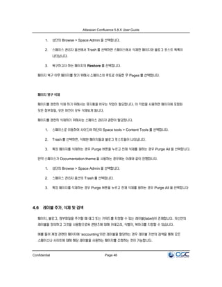 Atlassian Confluence 5.8.X User Guide
Confidential Page 46
1. 상단의 Browse > Space Admin 을 선택합니다.
2. 스페이스 관리자 옵션에서 Trash 를 선택하면 스페이스에서 삭제한 페이지와 블로그 포스트 목록이
나타납니다.
3. 복구하고자 하는 페이지의 Restore 를 선택합니다.
페이지 복구 이후 페이지를 찾기 위해서 스페이스의 루트로 이동한 후 Pages 를 선택합니다.
페이지 영구 삭제
페이지를 완전히 삭제 하기 위해서는 휴지통을 비우는 작업이 필요합니다. 이 작업을 사용하면 페이지에 포함된
모든 첨부파일, 모든 버전이 모두 삭제되게 됩니다.
페이지를 완전히 삭제하기 위해서는 스페이스 관리자 권한이 필요합니다.
1. 스페이스로 이동하여 사이드바 하단의 Space tools > Content Tools 를 선택합니다.
2. Trash 를 선택하면, 삭제된 페이지들과 블로그 포스트들이 나타납니다.
3. 특정 페이지를 삭제하는 경우 Purge 버튼을 누르고 전체 삭제를 원하는 경우 Purge All 을 선택합니다.
만약 스페이스가 Documentation theme 을 사용하는 경우에는 아래와 같이 진행합니다.
1. 상단의 Browse > Space Admin 을 선택합니다.
2. 스페이스 관리자 옵션의 Trash 를 선택합니다.
3. 특정 페이지를 삭제하는 경우 Purge 버튼을 누르고 전체 삭제를 원하는 경우 Purge All 을 선택합니다
4.6 레이블 추가, 삭제 및 검색
페이지, 블로그, 첨부파일을 추가할 때 태그 또는 키워드를 지정할 수 있는 레이블(label)이 존재합니다. 자신만의
레이블을 정의하고 그것을 사용함으로써 콘텐츠에 대해 카테고리, 식별자, 북마크를 지정할 수 있습니다.
예를 들어 계정 관련된 페이지에 ‘accounting’이란 레이블을 할당하는 경우 레이블 기반의 검색을 통해 모든
스페이스나 사이트에 대해 해당 레이블을 사용하는 페이지를 조회하는 것이 가능합니다.
 