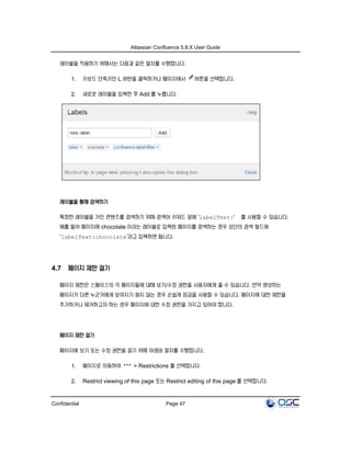 Atlassian Confluence 5.8.X User Guide
Confidential Page 47
레이블을 적용하기 위해서는 다음과 같은 절차를 수행합니다.
1. 키보드 단축키인 L 버턴을 클릭하거나 페이지에서 버튼을 선택합니다.
2. 새로운 레이블을 입력한 후 Add 를 누릅니다.
레이블을 통해 검색하기
특정한 레이블을 가진 콘텐츠를 검색하기 위해 검색어 키워드 앞에 'labelText:' 를 사용할 수 있습니다.
예를 들어 페이지에 chocolate 이라는 레이블로 입력된 페이지를 검색하는 경우 상단의 검색 필드에
‘labelText:chocolate’라고 입력하면 됩니다.
4.7 페이지 제한 걸기
페이지 제한은 스페이스의 각 페이지들에 대해 보기/수정 권한을 사용자에게 줄 수 있습니다. 만약 생성하는
페이지가 다른 누군가에게 보여지기 원치 않는 경우 손쉽게 잠금을 사용할 수 있습니다. 페이지에 대한 제한을
추가하거나 제거하고자 하는 경우 페이지에 대한 수정 권한을 가지고 있어야 합니다.
페이지 제한 걸기
페이지에 보기 또는 수정 권한을 걸기 위해 아래와 절차를 수행합니다.
1. 페이지로 이동하여 > Restrictions 를 선택합니다.
2. Restrict viewing of this page 또는 Restrict editing of this page 를 선택합니다.
 