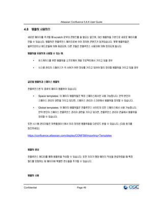 Atlassian Confluence 5.8.X User Guide
Confidential Page 49
4.8 템플릿 사용하기
새로운 페이지를 추가할 때 scratch 로부터 콘텐츠를 쓸 필요는 없으며, 대신 템플릿을 기본으로 새로운 페이지를
만들 수 있습니다. 템플릿은 컨플루언스 페이지로써 이미 정의된 콘텐츠가 담겨있습니다. 몇몇 템플릿들은
블루프린트나 애드온들에 의해 제공되며, 다른 것들은 컨플루언스 사용자에 의해 정의되게 됩니다.
템플릿을 유용하게 사용할 수 있는 예.
• 유스케이스를 위한 템플릿을 소프트웨어 개발 프로젝트에서 가지고 있을 경우
• 시스템 관리자 스페이스가 각 서버가 어떤 정보를 가지고 있어야 할지 정의할 템플릿을 가지고 있을 경우
글로벌 템플릿과 스페이스 템플릿
컨플루언스엔 두 종류의 페이지 템플릿이 있습니다.
• Space templates: 이 페이지 템플릿들은 특정 스페이스에서만 사용 가능합니다. 만약 본인이
스페이스 관리자 권한을 가지고 있다면, 스페이스 관리자 스크린에서 템플릿을 정의할 수 있습니다.
• Global templates: 이 페이지 템플릿들은 컨플루언스 사이트의 모든 스페이스에서 사용 가능합니다.
만약 본인이 스페이스 컨플루언스 관리자 권한을 가지고 있다면, 컨플루언스 관리자 콘솔에서 템플릿을
정의할 수 있습니다.
또한 시스템 관리자들은 마켓플레이스에서 미리 정의된 템플릿들을 다운로드 받을 수 있습니다. (다음 링크를
참조하세요)
https://confluence.atlassian.com/display/CONF58/Importing+Templates
템플릿 생성
컨플루언스 에디터를 통해 템플릿을 작성할 수 있습니다. 또한 저자가 해당 페이지 작성을 완료하였을 때 특정
필드를 포함하는 등 페이지에 특별한 변수들을 추가할 수 있습니다.
템플릿 사용
 