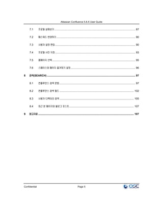 Atlassian Confluence 5.8.X User Guide
Confidential Page 5
7.1 프로필 살펴보기 .............................................................................................................. 87
7.2 패스워드 변경하기 ........................................................................................................... 90
7.3 사용자 설정 편집 ............................................................................................................. 90
7.4 프로필 사진 지정 ............................................................................................................. 93
7.5 홈페이지 선택................................................................................................................. 95
7.6 스페이스와 페이지 즐겨찾기 설정........................................................................................ 96
8 검색(SEARCH) ........................................................................................................................ 97
8.1 컨플루언스 검색 문법 ....................................................................................................... 97
8.2 컨플루언스 검색 필드 ..................................................................................................... 102
8.3 사용자 디렉터리 검색 ..................................................................................................... 105
8.4 최근 본 페이지와 블로그 포스트........................................................................................ 107
9 참고자료 .................................................................................................................................. 107
 