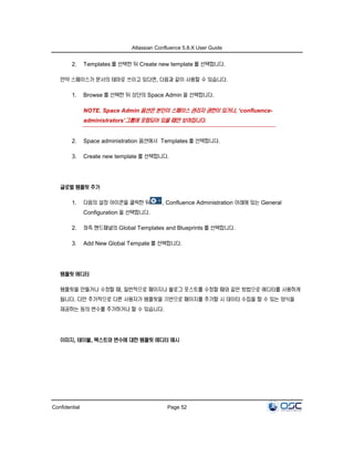Atlassian Confluence 5.8.X User Guide
Confidential Page 52
2. Templates 를 선택한 뒤 Create new template 를 선택합니다.
만약 스페이스가 문서의 테마로 쓰이고 있다면, 다음과 같이 사용할 수 있습니다.
1. Browse 를 선택한 뒤 상단의 Space Admin 을 선택합니다.
NOTE. Space Admin 옵션은 본인이 스페이스 관리자 권한이 있거나, ‘confluence-
administrators’그룹에 포함되어 있을 때만 보여집니다.
2. Space administration 옵션에서 Templates 를 선택합니다.
3. Create new template 를 선택합니다.
글로벌 템플릿 추가
1. 다음의 설정 아이콘을 클릭한 뒤 , Confluence Administration 아래에 있는 General
Configuration 을 선택합니다.
2. 좌측 핸드패널의 Global Templates and Blueprints 를 선택합니다.
3. Add New Global Tempate 를 선택합니다.
템플릿 에디터
템플릿을 만들거나 수정할 때, 일반적으로 페이지나 블로그 포스트를 수정할 때와 같은 방법으로 에디터를 사용하게
됩니다. 다만 추가적으로 다른 사용자가 템플릿을 기반으로 페이지를 추가할 시 데이터 수집을 할 수 있는 양식을
제공하는 등의 변수를 추가하거나 할 수 있습니다.
이미지, 테이블, 텍스트와 변수에 대한 템플릿 에디터 예시
 