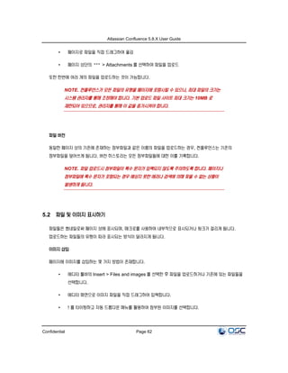 Atlassian Confluence 5.8.X User Guide
Confidential Page 62
• 페이지로 파일을 직접 드래그하여 옮김
• 페이지 상단의 > Attachments 를 선택하여 파일을 업로드
또한 한번에 여러 개의 파일을 업로드하는 것이 가능합니다.
NOTE. 컨플루언스가 모든 파일의 유형을 페이지에 포함시킬 수 있으나, 최대 파일의 크기는
시스템 관리자를 통해 조정해야 합니다. 기본 업로드 파일 사이트 최대 크기는 10MB 로
제한되어 있으므로, 관리자를 통해 이 값을 증가시켜야 합니다.
파일 버전
동일한 페이지 상의 기존에 존재하는 첨부파일과 같은 이름의 파일을 업로드하는 경우, 컨플루언스는 기존의
첨부파일을 덮어쓰게 됩니다. 버전 히스토리는 모든 첨부파일들에 대한 이를 기록합니다.
NOTE. 파일 업로드시 첨부파일이 특수 문자가 입력되지 않도록 주의하도록 합니다. 페이지나
첨부파일에 특수 문자가 포함되는 경우 예상치 못한 에러나 검색에 의해 찾을 수 없는 상황이
발생하게 됩니다.
5.2 파일 및 이미지 표시하기
파일들은 썸네일로써 페이지 상에 표시되며, 매크로를 사용하여 내부적으로 표시되거나 링크가 걸리게 됩니다.
업로드하는 파일들의 유형이 따라 표시되는 방식이 달라지게 됩니다.
이미지 삽입
페이지에 이미지를 삽입하는 몇 가지 방법이 존재합니다.
• 에디터 툴바의 Insert > Files and images 를 선택한 후 파일을 업로드하거나 기존에 있는 파일들을
선택합니다.
• 에디터 화면으로 이미지 파일을 직접 드래그하여 입력합니다.
• ! 를 타이핑하고 자동 드롭다운 메뉴를 활용하여 첨부된 이미지를 선택합니다.
 
