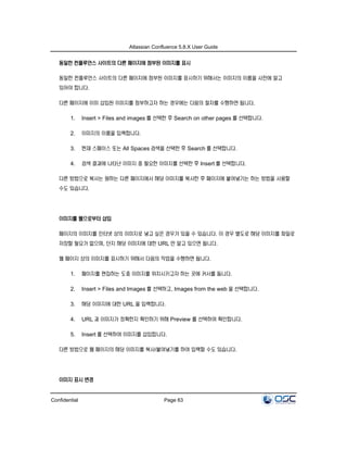 Atlassian Confluence 5.8.X User Guide
Confidential Page 63
동일한 컨플루언스 사이트의 다른 페이지에 첨부된 이미지를 표시
동일한 컨플루언스 사이트의 다른 페이지에 첨부된 이미지를 표시하기 위해서는 이미지의 이름을 사전에 알고
있어야 합니다.
다른 페이지에 이미 삽입된 이미지를 첨부하고자 하는 경우에는 다음의 절차를 수행하면 됩니다.
1. Insert > Files and images 를 선택한 후 Search on other pages 를 선택합니다.
2. 이미지의 이름을 입력합니다.
3. 현재 스페이스 또는 All Spaces 검색을 선택한 후 Search 를 선택합니다.
4. 검색 결과에 나타난 이미지 중 필요한 이미지를 선택한 후 Insert 를 선택합니다.
다른 방법으로 복사는 원하는 다른 페이지에서 해당 이미지를 복사한 후 페이지에 붙여넣기는 하는 방법을 사용할
수도 있습니다.
이미지를 웹으로부터 삽입
페이지의 이미지를 인터넷 상의 이미지로 넣고 싶은 경우가 있을 수 있습니다. 이 경우 별도로 해당 이미지를 파일로
저장할 필요가 없으며, 단지 해당 이미지에 대한 URL 만 알고 있으면 됩니다.
웹 페이지 상의 이미지를 표시하기 위해서 다음의 작업을 수행하면 됩니다.
1. 페이지를 편집하는 도중 이미지를 위치시키고자 하는 곳에 커서를 둡니다.
2. Insert > Files and Images 를 선택하고, Images from the web 을 선택합니다.
3. 해당 이미지에 대한 URL 을 입력합니다.
4. URL 과 이미지가 정확한지 확인하기 위해 Preview 를 선택하여 확인합니다.
5. Insert 를 선택하여 이미지를 삽입합니다.
다른 방법으로 웹 페이지의 해당 이미지를 복사/붙여넣기를 하여 입력할 수도 있습니다.
이미지 표시 변경
 