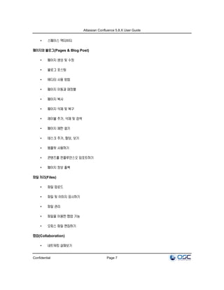 Atlassian Confluence 5.8.X User Guide
Confidential Page 7
• 스페이스 액티비티
페이지와 블로그(Pages & Blog Post)
• 페이지 생성 및 수정
• 블로그 포스팅
• 에디터 사용 방법
• 페이지 이동과 재정렬
• 페이지 복사
• 페이지 삭제 및 복구
• 레이블 추가, 삭제 및 검색
• 페이지 제한 걸기
• 태스크 추가, 할당, 보기
• 템플릿 사용하기
• 콘텐츠를 컨플루언스오 임포트하기
• 페이지 정보 출력
파일 처리(Files)
• 파일 업로드
• 파일 및 이미지 표시하기
• 파일 관리
• 파일을 이용한 협업 기능
• 오피스 파일 편집하기
협업(Collaboration)
• 네트워킹 살펴보기
 
