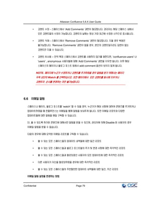 Atlassian Confluence 5.8.X User Guide
Confidential Page 79
• 코멘트 수정 - 스페이스에서 ‘Add Comments’ 권한이 필요합니다. 관리자는 해당 스페이스 내에서
모든 코멘트들의 수정이 가능합니다. 코멘트의 날짜는 항상 가장 최근에 수정된 시각으로 표시됩니다.
• 코멘트 삭제 - 스페이스에서 ‘Remove Comments’ 권한이 필요합니다. 지울 경우 복원은
불가능합니다. ‘Remove Comments’ 권한이 없을 경우, 본인의 코멘트일지라도 답변이 없는
코멘트만 지울 수 있습니다.
• 코멘트 비사용 – 만약 특정 스페이스에서 코멘트를 사용하지 않기를 원한다면, 'confluence-users' 나
'users' , anonymous 사용자들에 대해 ‘Add Comments’ 권한을 지우면 됩니다. 이후 해당
스페이스의 페이지나 블로그 포스트 등에서 add comment 옵션이 보이지 않게 됩니다.
NOTE. 페이지에 누군가 수정하거나 코멘트를 추가하였을 경우 알림을 받기 위해서는 페이지
우측 상단의 Watch 를 선택하십시오. 또한 페이지에서 모든 코멘트를 동시에 지우거나
코멘트의 순서를 변경하는 것은 불가능합니다.
6.6 이메일 알림
스페이스나 페이지, 블로그 포스트를 ‘watch’ 할 수 있을 경우, 누군가가 해당 사항에 대하여 콘텐츠를 추가하거나
업데이트하였을 때 컨플루언스는 이메일을 통해 알림을 보내주게 됩니다. 또한 이메일 리포트와 다양한
업데이트들에 대한 알림을 매일 구독할 수 있습니다.
단, 볼 수 있도록 허가된 콘텐츠에 대해서만 알림을 받을 수 있으며, 관리자에 의해 Disable 된 사용자의 경우
이메일 알림을 받을 수 없습니다.
다음의 경우에 대해 요약된 이메일 리포트를 구독할 수 있습니다.
• 볼 수 있는 모든 스페이스들의 업데이트 내역들에 대한 일간 리포트
• 볼 수 있는 모든 스페이스들과 블로그 포스트들의 추가 및 변경 사항에 대한 즉각적인 리포트
• 볼 수 있는 모든 스페이스들과 팔로잉중인 사용자의 모든 업데이트에 대한 즉각적인 리포트
• 다른 사용자가 자신을 팔로잉하였을 경우에 대한 즉각적인 리포트
• 볼 수 있는 모든 스페이스들의 추천할만한 업데이트 내역들에 대한 일간, 주간 리포트
이메일 알림 설정을 변경하는 방법
 