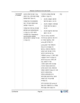 Atlassian Confluence 5.8.X User Guide
Confidential Page 82
recommend
er updates
상위의 콘텐츠 중 볼 수 있는
권한이 있는 것에 대해 이메일
알림을 받을 있습니다.
이메일 메시지 링크를 통해
일간, 주간등의 알림빈도를
설정할 수 있습니다.
이메일 메시지에 있는 링크를
클릭함으로써 알림설정을 끌
수 있습니다. 또한 사용자
프로필에 있는 ‘Subscribe to
recommended updates’
옵션을 통해 이 설정을 켜고 끌
수 있습니다.
기초하여 보여줄 콘텐츠를
선택할 수 있습니다.
• 최근에 사람들이 좋아한
페이지와 블로그 포스트
• 최근에 사람들이 코멘트를
작성한 페이지와 블로그
포스트
• 최근에 만들어진 페이지와
블로그 포스트
‘최근’의 의미는 본인에게
마지막으로 업데이트 메시지가
간 이후로 발생하는 어떤
activity 를 의미합니다.
activity 들은 가장 대중성의
정도로 리스트업됩니다.
좋아요, 코멘트와 콘텐츠의
생성은 같은 점수를 가지며,
본인의 네트워크에 있는
사람들의 activity 가 그렇지 않은
사람들의 것보다 우선됩니다.
본인의 favourite 스페이스에
있는 콘텐츠가 다른
스페이스들에 비해 우선권을
가지며, 추천된 업데이트의
요약은 본인이 만든 콘텐츠에
대해선 포함하지 않습니다. 또한
본인이 포함되어있는
콘텐츠(코멘트를 달거나
페이지를 업데이트하는 등)에
대해선 낮은 우선순위를
부여합니다.
만약 리포트할 어떤 activity 도
없을 경우 컨플루언스는 이메일
메시지를 보내지 않습니다.
주간
 