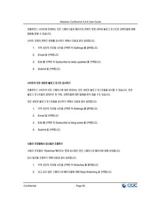Atlassian Confluence 5.8.X User Guide
Confidential Page 85
컨플루언스 사이트에 존재하는 모든 스페이스들의 페이지의 콘텐츠 변경 내역과 블로그 포스트와 코멘트들에 대해
알림을 받을 수 있습니다.
사이트 전체의 콘텐츠 변화를 감시하기 위해서 다음과 같이 설정합니다.
1. 우측 상단의 프로필 사진을 선택한 뒤 Settings 를 클릭합니다.
2. Email 을 선택합니다
3. Edit 를 선택한 뒤 Subscribe to daily updates 를 선택합니다.
4. Submit 을 선택합니다.
사이트의 모든 새로운 블로그 포스트 감시하기
컨플루언스 사이트의 모든 스페이스에 새로 생성되는 모든 새로운 블로그 포스트들을 감시할 수 있습니다. 또한
블로그 포스트들의 업데이트 및 삭제, 코멘트들에 대한 알림을 받지 않을 수도 있습니다.
모든 새로운 블로그 포스트들을 감시하기 위해서 다음과 같이 설정합니다.
1. 우측 상단의 프로필 사진을 선택한 뒤 Settings 를 클릭합니다
2. Email 을 선택합니다
3. Edit 를 선택한 뒤 Subscribe to blog posts 를 선택합니다.
4. Submit 을 선택합니다.
사용자 프로필에서 감시옵션 조절하기
사용자 프로필의 “Watches”페이지는 현재 감시중인 모든 스페이스와 페이지에 대해 보여줍니다.
감시 옵션을 조절하기 위해 다음과 같이 설정합니다.
1. 우측 상단의 프로필 사진을 선택한 뒤 Watches 를 클릭합니다
2. 보고 싶지 않은 스페이스와 페이지들에 대해 Stop Watching 을 선택합니다.
 