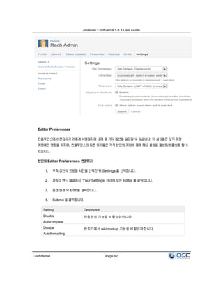 Atlassian Confluence 5.8.X User Guide
Confidential Page 92
Editor Preferences
컨플루언스에서 편집자가 어떻게 사용할지에 대해 몇 가지 옵션을 설정할 수 있습니다. 이 설정들은 오직 해당
계정에만 영향을 미치며, 컨플루언스의 다른 유저들은 각각 본인의 계정에 대해 해당 설정을 활성화/비활성화 할 수
있습니다.
본인의 Editor Preferences 변경하기
1. 우측 상단의 프로필 사진을 선택한 뒤 Settings 를 선택합니다.
2. 좌측의 핸드 패널에서 ‘Your Settings’ 아래에 있는 Editor 를 클릭합니다.
3. 옵션 변경 후 Edit 를 클릭합니다.
4. Submit 을 클릭합니다.
Setting Description
Disable
Autocomplete
자동완성 기능을 비활성화합니다.
Disable
Autoformatting
편집기에서 wiki markup 기능을 비활성화합니다.
 
