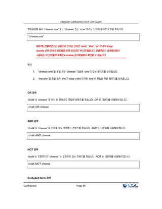 Atlassian Confluence 5.8.X User Guide
Confidential Page 98
쌍따옴표를 써서 ‘cheese one’ 또는 ‘cheese’ 또는 ‘one’ 이라는 단어가 들어간 문장을 찾습니다.
“cheese one”
NOTE.컨플루언스는 공용으로 쓰이는 단어인 ‘and’, ‘the’, ‘or’의 경우 stop
words 로써 단어가 쌍따옴표 안에 있더라도 무시하게됩니다. 컨플루언스 검색엔진에서
사용되는 이 단어들의 목록은 Lucene 문서파일에서 확인할 수 있습니다.
예시
1. “cheese one”을 찾을 경우 ‘cheese’ 다음에 ‘one’이 오는 페이지를 보여줍니다.
2. “the one”을 찾을 경우 ‘the’가 stop word 이기에 ‘one’이 포함된 모든 페이지를 보여줍니다.
OR 검색
‘chalk’나 ‘cheese’ 중 어느 한 단어라도 포함된 콘텐츠를 찾습니다. OR 은 대문자를 사용해야 합니다.
chalk OR cheese
AND 검색
‘chalk’나 ‘cheese’ 두 단어를 모두 포함하는 콘텐츠를 찾습니다. AND 는 대문자를 사용해야 합니다.
chalk AND cheese
NOT 검색
‘chalk’는 포함하지만 ‘cheese’ 는 포함하지 않는 콘텐츠를 찾습니다. NOT 는 대문자를 사용해야 합니다.
chalk NOT cheese
Excluded term 검색
 