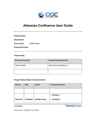 Confidential
Last printed on 10/23/2015 1:21:00 PM
Atlassian Confluence User Guide
Project Name:
Department:
Focus Area: ALM Product
Product/Process:
Prepared By:
Document Owner(s) Project/Organization Role
Atlassian Expert Open Source Consulting, Inc
Project Status Report Version Control
Version Date Author Change Description
[Version #] [mm/dd/yy] [Change owner]
 [Change 1]
 [Change 2]
 