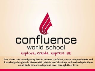 explore. create. express. BE
Our vision is to mould young lives to become confident, aware, compassionate and
knowledgeable global citizens with pride in one’s heritage and to develop in them
an attitude to learn, adapt and excel through their lives.
 