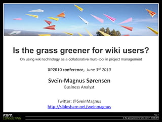 Is the grass greener for wiki users?
 On using wiki technology as a collaborative multi-tool in project management

                  XP2010 conference, June 3rd 2010

                  Svein-Magnus Sørensen
                            Business Analyst


                        Twitter: @SveinMagnus
                  http://slideshare.net/sveinmagnus
                                                                                                         Page 1
                                                                 Is the grass greener for wiki users? 03.06.2010
 