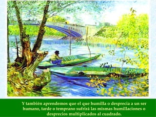 Y también aprendemos que el que humilla o desprecia a un ser humano, tarde o temprano sufrirá las mismas humillaciones o desprecios multiplicados al cuadrado. 