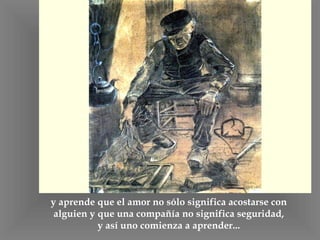 y aprende que el amor no sólo significa acostarse con alguien y que una compañía no significa seguridad, y así uno comienza a aprender... 