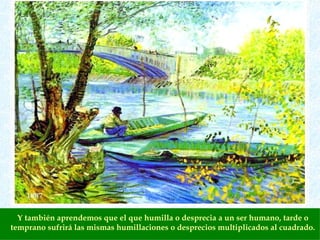 Y también aprendemos que el que humilla o desprecia a un ser humano, tarde o temprano sufrirá las mismas humillaciones o desprecios multiplicados al cuadrado. 