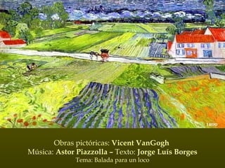 Obras pictóricas:  Vicent VanGogh  Música:  Astor Piazzolla –  Texto:  Jorge Luís Borges Tema: Balada para un loco 