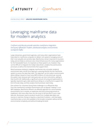 Leveraging mainframe data
for modern analytics
Confluent and Attunity provide seamless mainframe integration
and query offload for modern, distributed analytics environments
via Apache Kafka
Large enterprises, government agencies, and many other organizations have
long relied on mainframe computers to deliver core systems managing some of
their most valuable and sensitive data. Mainframes remain important to business
today and are likely to continue to be critical infrastructure for many organizations
for the foreseeable future. As important as these systems are, however, they
can be difficult to integrate into today’s data-driven, analytics-focused business
processes as well as the environments that support them.
Most businesses looking to integrate mainframes into a broader analytical
environment take a brute force approach, querying directly into the mainframe
system to access the data they need. This approach can be costly in environments
where billing is based on how many MIPS (millions of instructions per second)
the system uses, because each new query eats up more instructions, adding to
that month’s bill. Additionally, a significant amount of tuning and optimization is
typically required to get a data warehouse sitting on a mainframe to support the
kind of broad, deep, and fast analysis that businesses need today.
One solution for a business facing these challenges is to offload the data
from the mainframe to another environment such as Apache®
Hadoop™
or an
MPP database. Mainframe offload is an effective approach for some business
environments, but it involves an expensive and time-consuming process to
implement. And more often than not, the result of all that effort is just a new
data silo. Businesses need to produce results from multiple data types and
sources in real time. Doing so requires a new kind of solution—one that keeps
mainframe data current and available to the broader ecosystem without all the
environmental complexity and without breaking the bank.
KNOWLEDGE BRIEF / UNLOCK MAINFRAME DATA
 