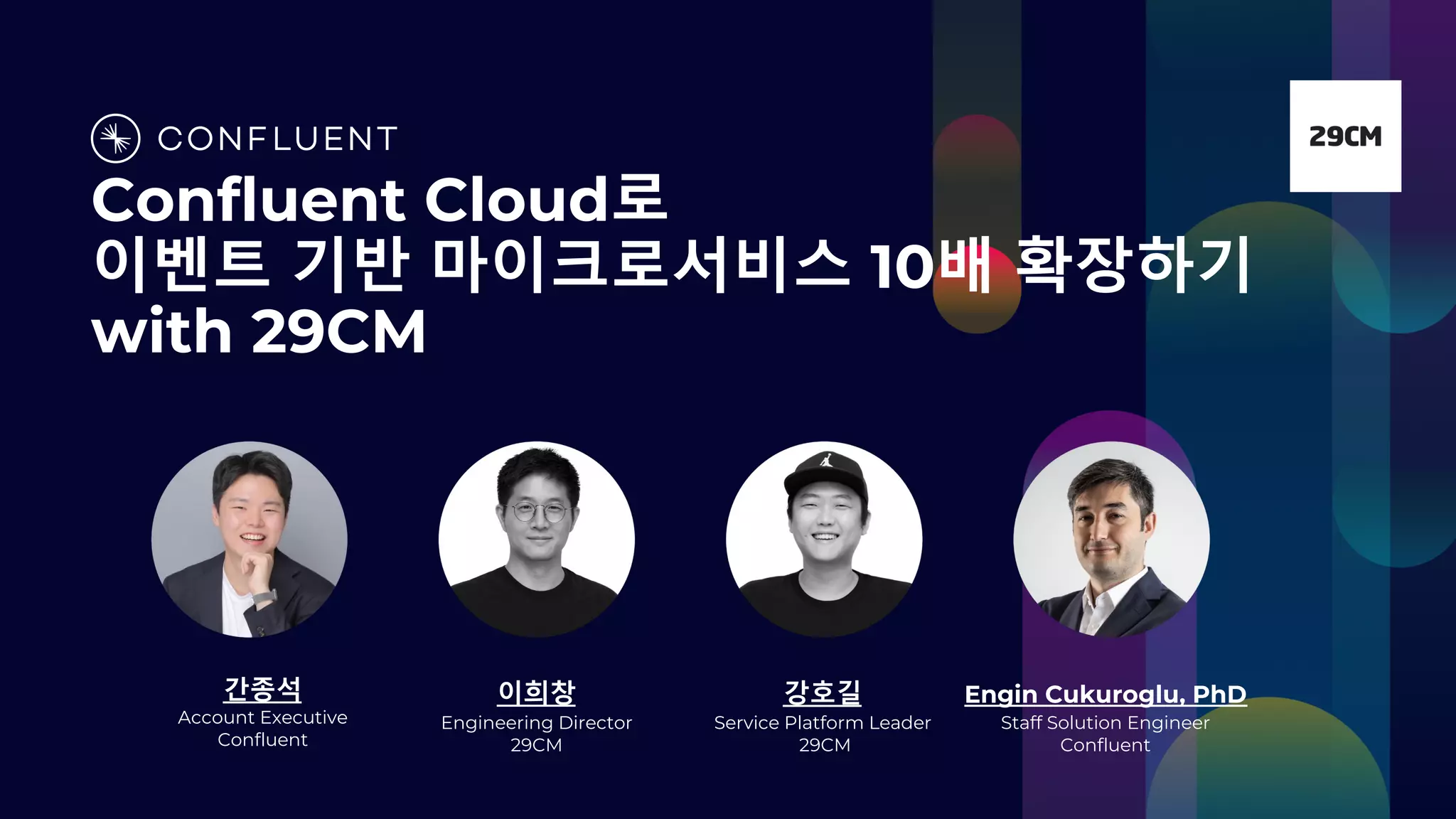 Confluent Cloud로
이벤트 기반 마이크로서비스 10배 확장하기
with 29CM
간종석
Account Executive
Confluent
이희창
Engineering Director
29CM
강호길
Service Platform Leader
29CM
Engin Cukuroglu, PhD
Staff Solution Engineer
Confluent
 
