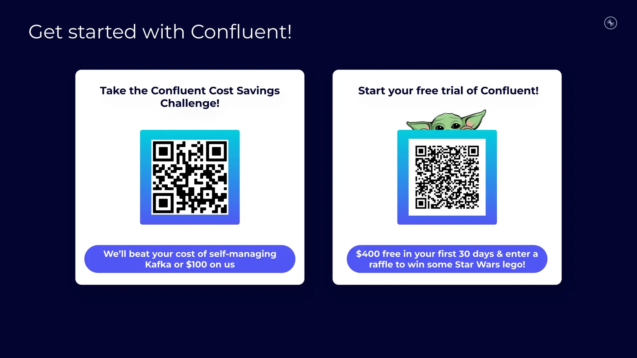 Start your free trial of Conﬂuent!
Take the Conﬂuent Cost Savings
Challenge!
We’ll beat your cost of self-managing
Kafka or $100 on us
$400 free in your ﬁrst 30 days & enter a
rafﬂe to win some Star Wars lego!
Get started with Conﬂuent!
 