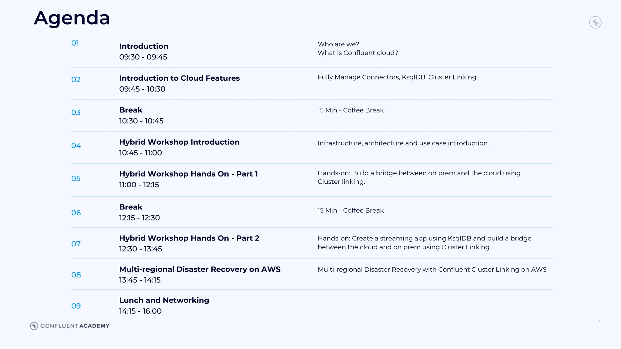 Introduction
09:30 - 09:45
01 Who are we?
What is Confluent cloud?
Introduction to Cloud Features
09:45 - 10:30
02 Fully Manage Connectors, KsqlDB, Cluster Linking.
Break
10:30 - 10:45
03 15 Min - Coffee Break
Hybrid Workshop Introduction
10:45 - 11:00
04 Infrastructure, architecture and use case introduction.
Hybrid Workshop Hands On - Part 1
11:00 - 12:15
05
Hands-on: Build a bridge between on prem and the cloud using
Cluster linking.
2
Agenda
Break
12:15 - 12:30
06 15 Min - Coffee Break
Hybrid Workshop Hands On - Part 2
12:30 - 13:45
07
Hands-on: Create a streaming app using KsqlDB and build a bridge
between the cloud and on prem using Cluster Linking.
Multi-regional Disaster Recovery on AWS
13:45 - 14:15
08
Multi-regional Disaster Recovery with Confluent Cluster Linking on AWS
Lunch and Networking
14:15 - 16:00
09
 