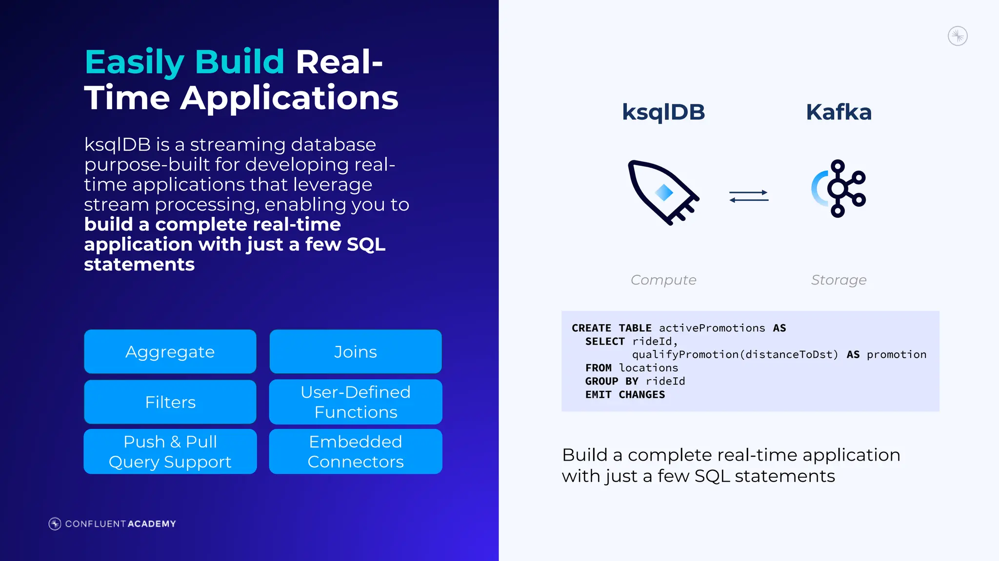 Compute Storage
CREATE TABLE activePromotions AS
SELECT rideId,
qualifyPromotion(distanceToDst) AS promotion
FROM locations
GROUP BY rideId
EMIT CHANGES
ksqlDB Kafka
Build a complete real-time application
with just a few SQL statements
Easily Build Real-
Time Applications
ksqlDB is a streaming database
purpose-built for developing real-
time applications that leverage
stream processing, enabling you to
build a complete real-time
application with just a few SQL
statements
Aggregate Joins
Filters
User-Defined
Functions
Push & Pull
Query Support
Embedded
Connectors
 