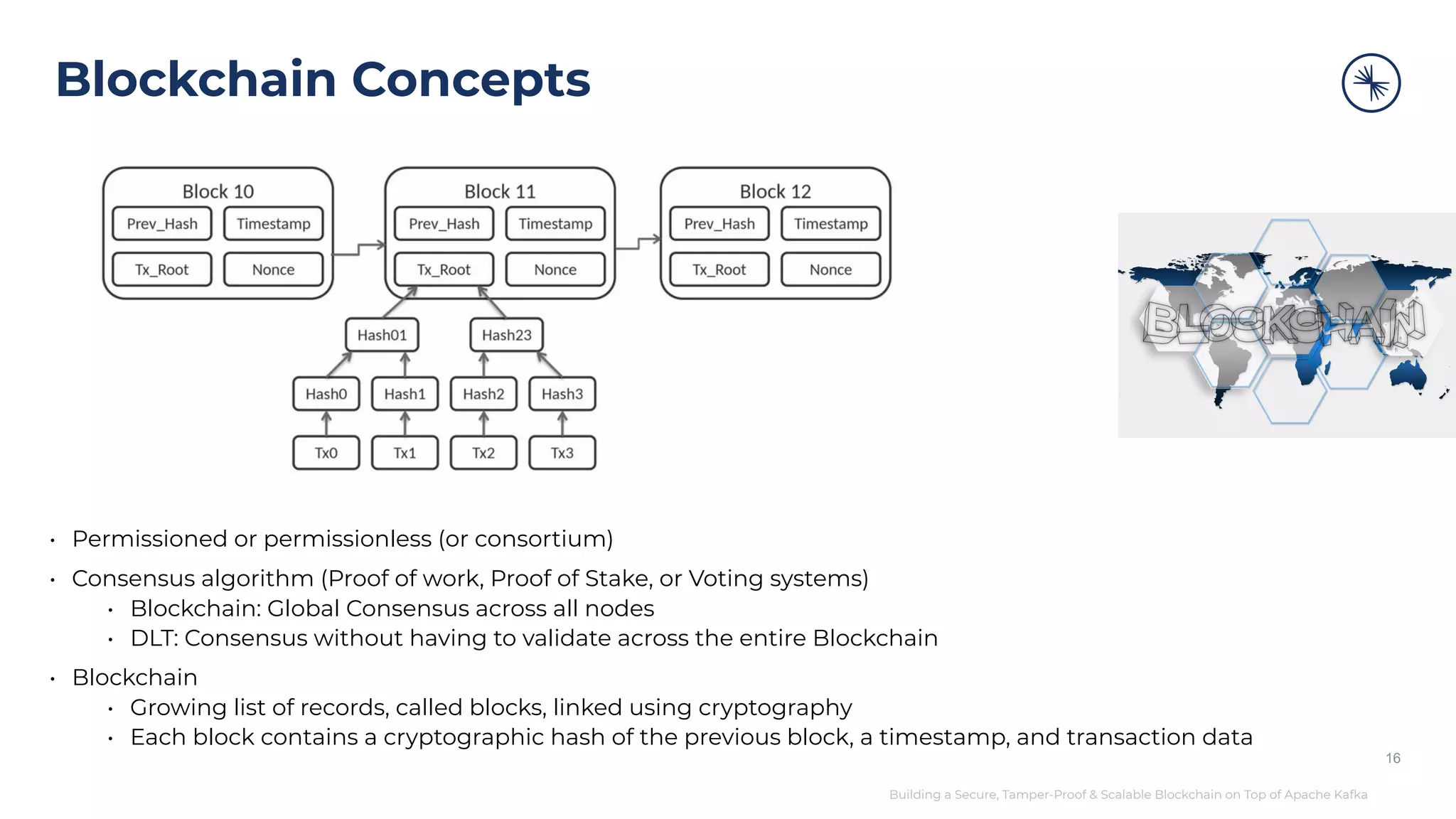 Building a Secure, Tamper-Proof & Scalable Blockchain on Top of Apache Kafka Blockchain Concepts • Permissioned or permissionless (or consortium) • Consensus algorithm (Proof of work, Proof of Stake, or Voting systems) • Blockchain: Global Consensus across all nodes • DLT: Consensus without having to validate across the entire Blockchain • Blockchain • Growing list of records, called blocks, linked using cryptography • Each block contains a cryptographic hash of the previous block, a timestamp, and transaction data 16 