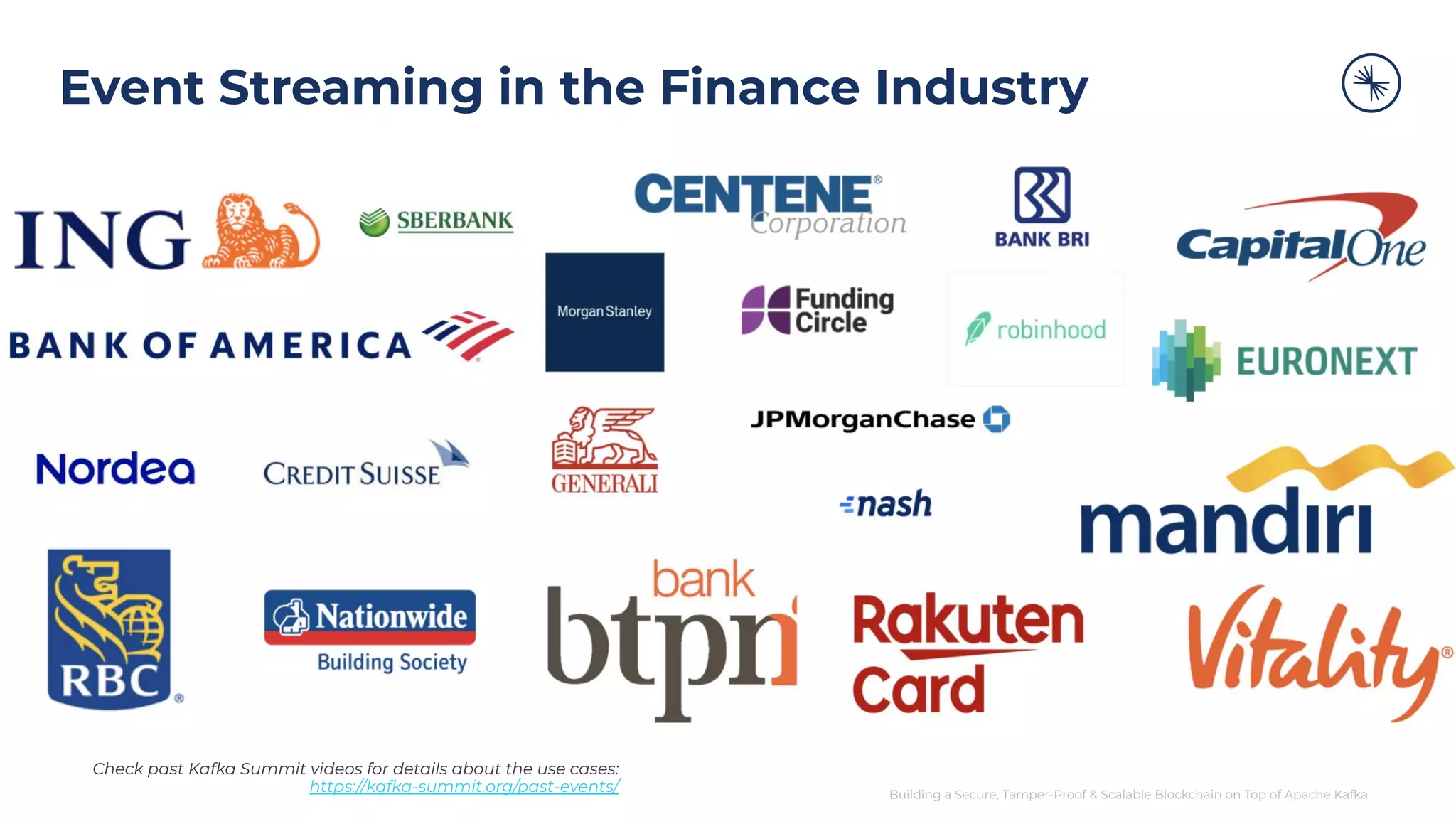 Building a Secure, Tamper-Proof & Scalable Blockchain on Top of Apache Kafka Event Streaming in the Finance Industry Check past Kafka Summit videos for details about the use cases: https://kafka-summit.org/past-events/ 