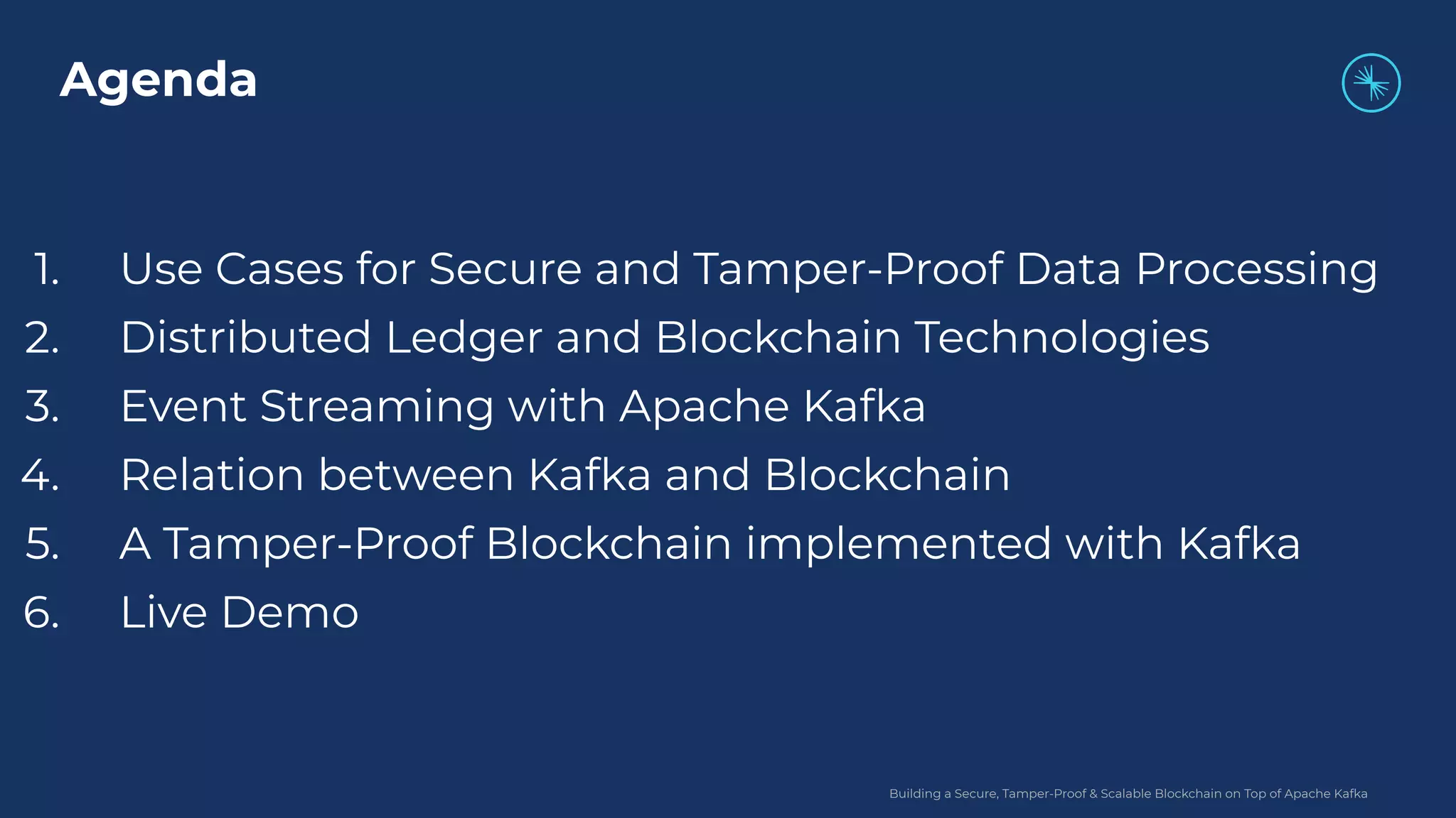Building a Secure, Tamper-Proof & Scalable Blockchain on Top of Apache Kafka 1. Use Cases for Secure and Tamper-Proof Data Processing 2. Distributed Ledger and Blockchain Technologies 3. Event Streaming with Apache Kafka 4. Relation between Kafka and Blockchain 5. A Tamper-Proof Blockchain implemented with Kafka 6. Live Demo Agenda 
