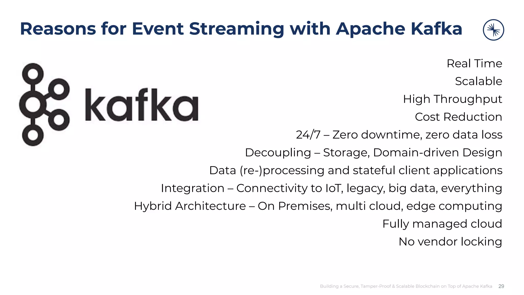 Building a Secure, Tamper-Proof & Scalable Blockchain on Top of Apache Kafka Reasons for Event Streaming with Apache Kafka Real Time Scalable High Throughput Cost Reduction 24/7 – Zero downtime, zero data loss Decoupling – Storage, Domain-driven Design Data (re-)processing and stateful client applications Integration – Connectivity to IoT, legacy, big data, everything Hybrid Architecture – On Premises, multi cloud, edge computing Fully managed cloud No vendor locking 29 