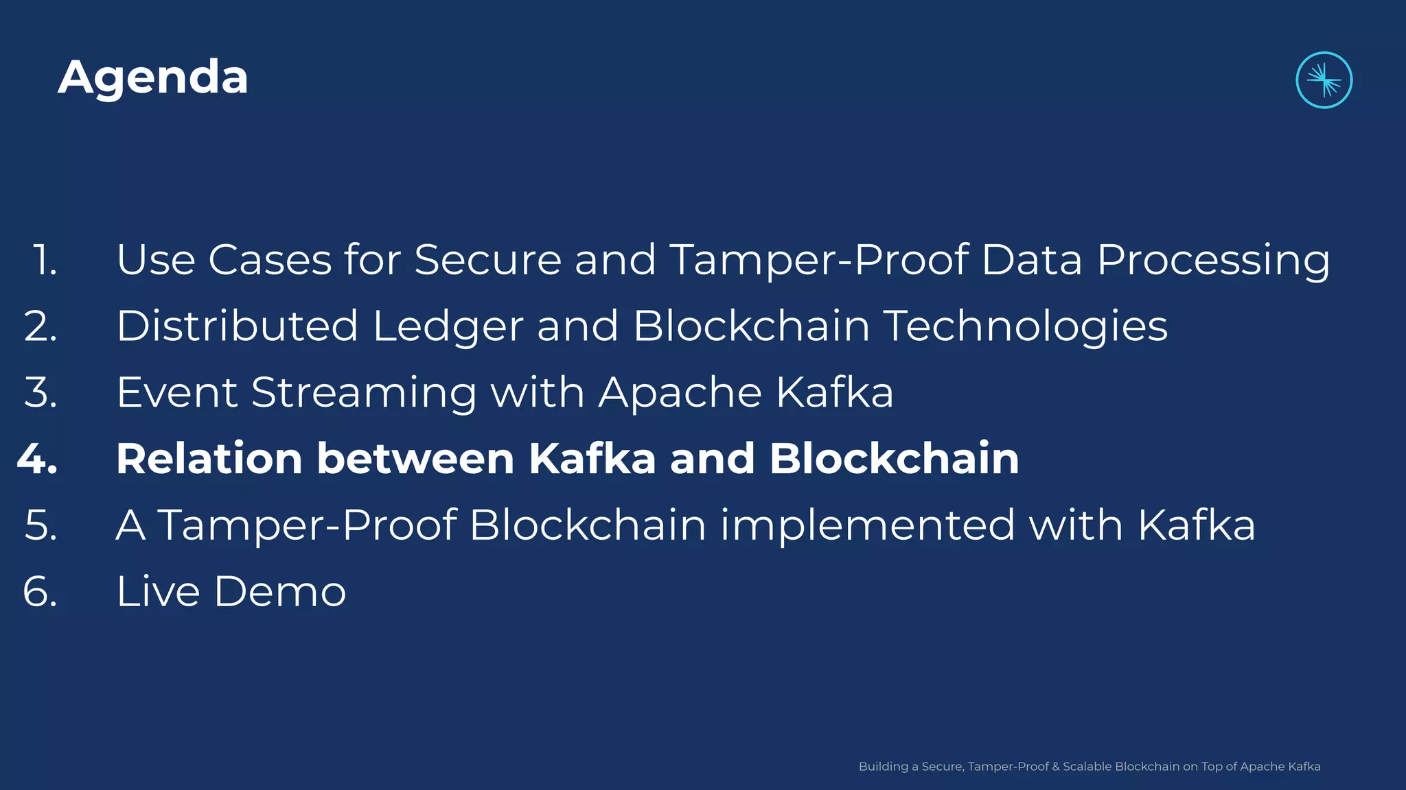 Building a Secure, Tamper-Proof & Scalable Blockchain on Top of Apache Kafka 1. Use Cases for Secure and Tamper-Proof Data Processing 2. Distributed Ledger and Blockchain Technologies 3. Event Streaming with Apache Kafka 4. Relation between Kafka and Blockchain 5. A Tamper-Proof Blockchain implemented with Kafka 6. Live Demo Agenda 