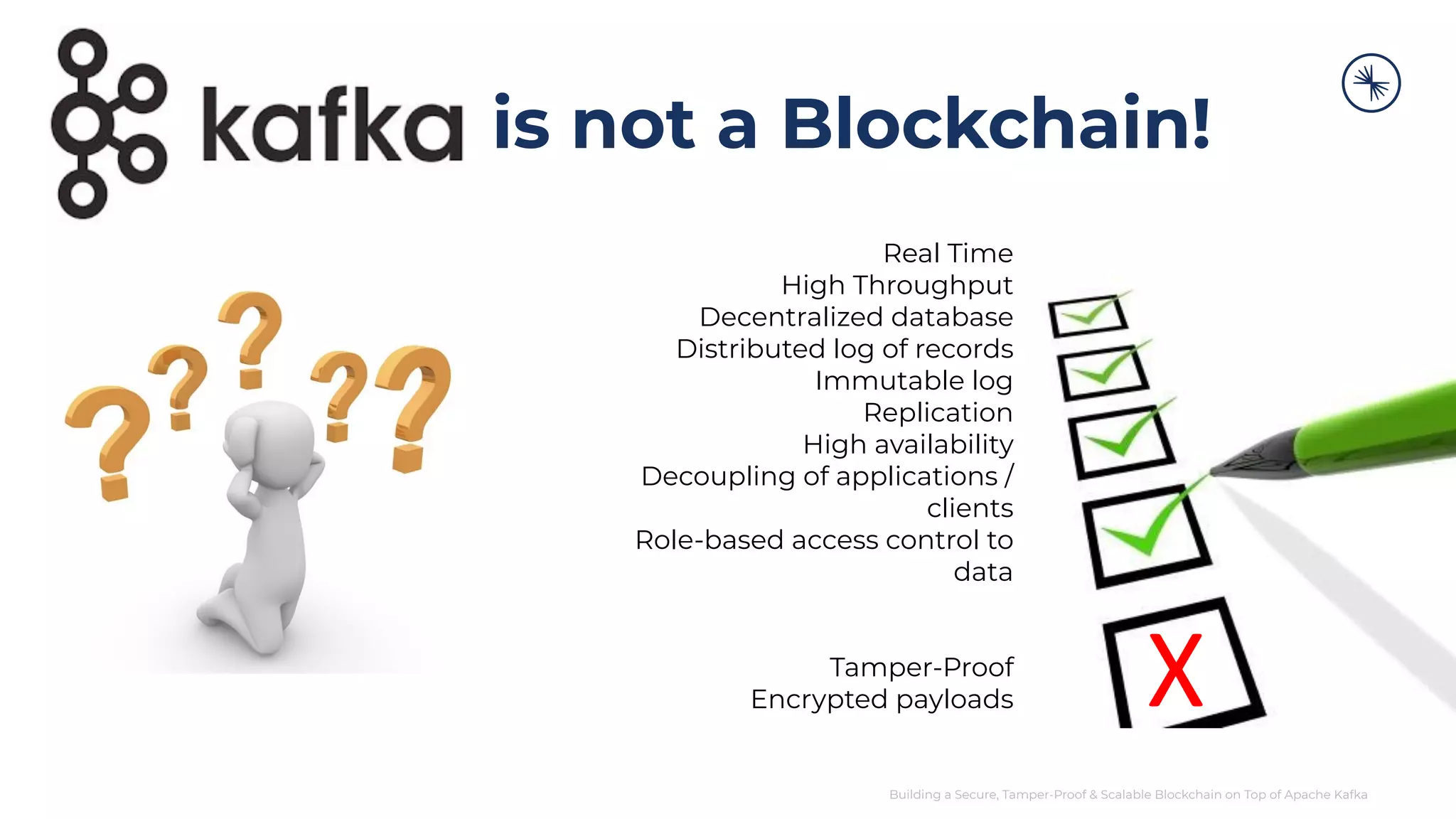 Building a Secure, Tamper-Proof & Scalable Blockchain on Top of Apache Kafka Real Time High Throughput Decentralized database Distributed log of records Immutable log Replication High availability Decoupling of applications / clients Role-based access control to data Tamper-Proof Encrypted payloads is not a Blockchain! X 
