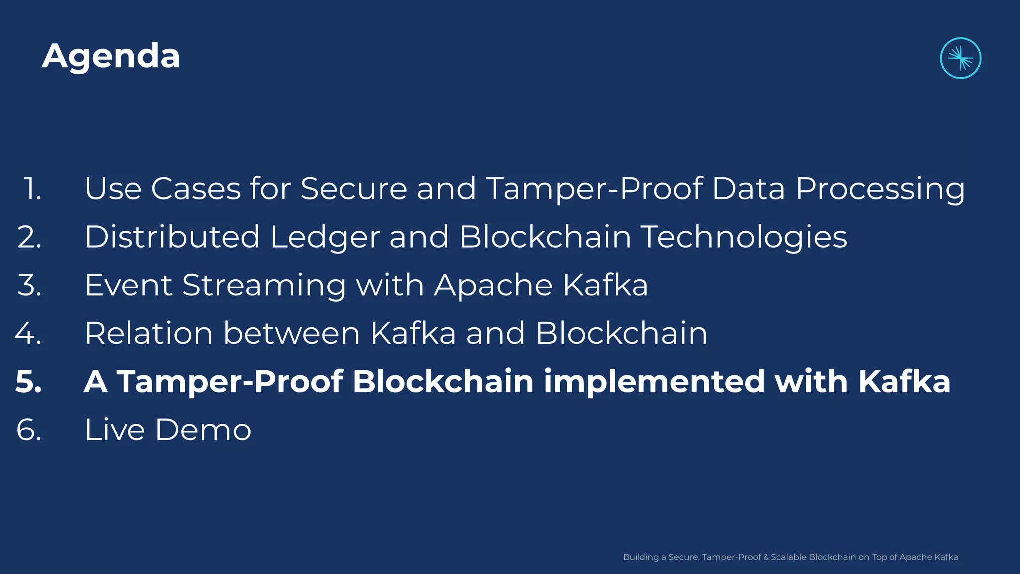 Building a Secure, Tamper-Proof & Scalable Blockchain on Top of Apache Kafka 1. Use Cases for Secure and Tamper-Proof Data Processing 2. Distributed Ledger and Blockchain Technologies 3. Event Streaming with Apache Kafka 4. Relation between Kafka and Blockchain 5. A Tamper-Proof Blockchain implemented with Kafka 6. Live Demo Agenda 