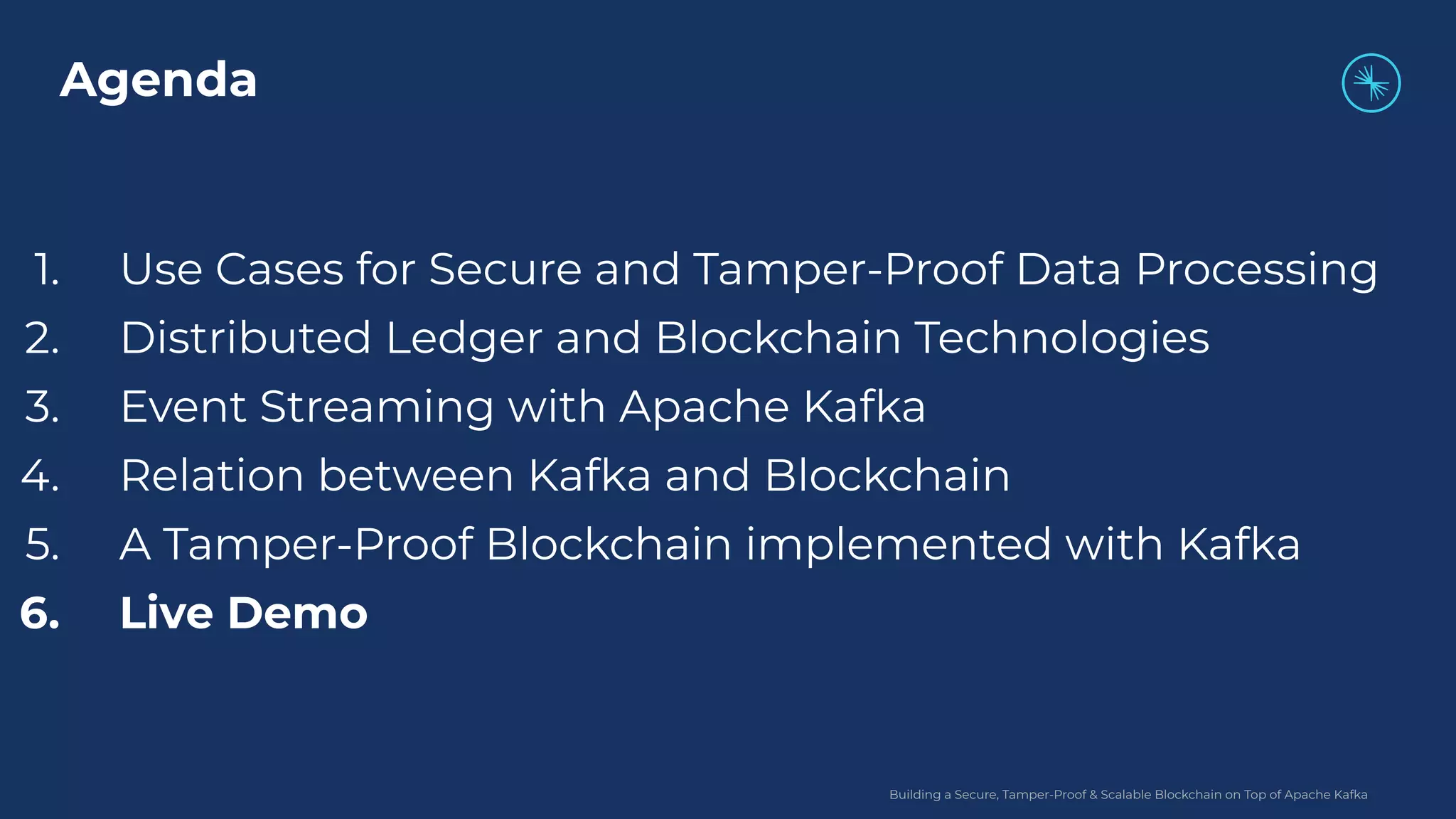 Building a Secure, Tamper-Proof & Scalable Blockchain on Top of Apache Kafka 1. Use Cases for Secure and Tamper-Proof Data Processing 2. Distributed Ledger and Blockchain Technologies 3. Event Streaming with Apache Kafka 4. Relation between Kafka and Blockchain 5. A Tamper-Proof Blockchain implemented with Kafka 6. Live Demo Agenda 