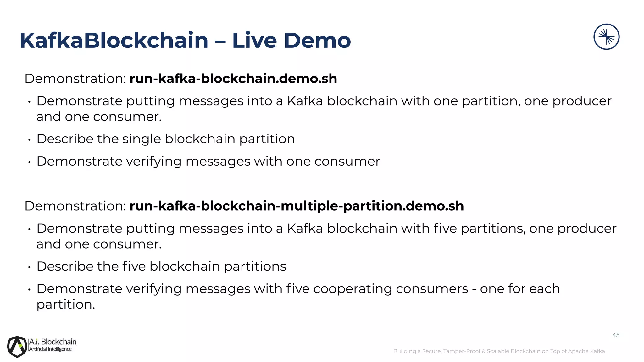 Building a Secure, Tamper-Proof & Scalable Blockchain on Top of Apache Kafka Demonstration: run-kafka-blockchain.demo.sh • Demonstrate putting messages into a Kafka blockchain with one partition, one producer and one consumer. • Describe the single blockchain partition • Demonstrate verifying messages with one consumer Demonstration: run-kafka-blockchain-multiple-partition.demo.sh • Demonstrate putting messages into a Kafka blockchain with ﬁve partitions, one producer and one consumer. • Describe the ﬁve blockchain partitions • Demonstrate verifying messages with ﬁve cooperating consumers - one for each partition. 45 KafkaBlockchain – Live Demo 