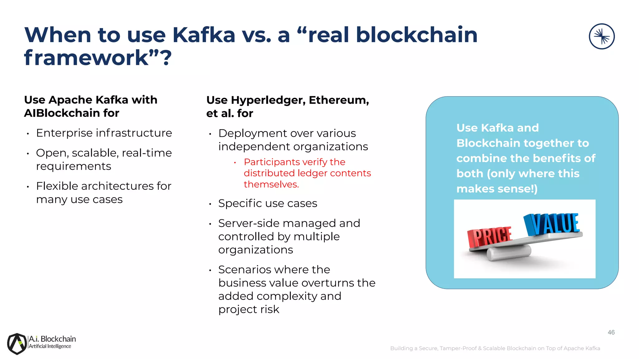Building a Secure, Tamper-Proof & Scalable Blockchain on Top of Apache Kafka When to use Kafka vs. a “real blockchain framework”? 46 Use Apache Kafka with AIBlockchain for • Enterprise infrastructure • Open, scalable, real-time requirements • Flexible architectures for many use cases Use Hyperledger, Ethereum, et al. for • Deployment over various independent organizations • Participants verify the distributed ledger contents themselves. • Speciﬁc use cases • Server-side managed and controlled by multiple organizations • Scenarios where the business value overturns the added complexity and project risk Use Kafka and Blockchain together to combine the beneﬁts of both (only where this makes sense!) 