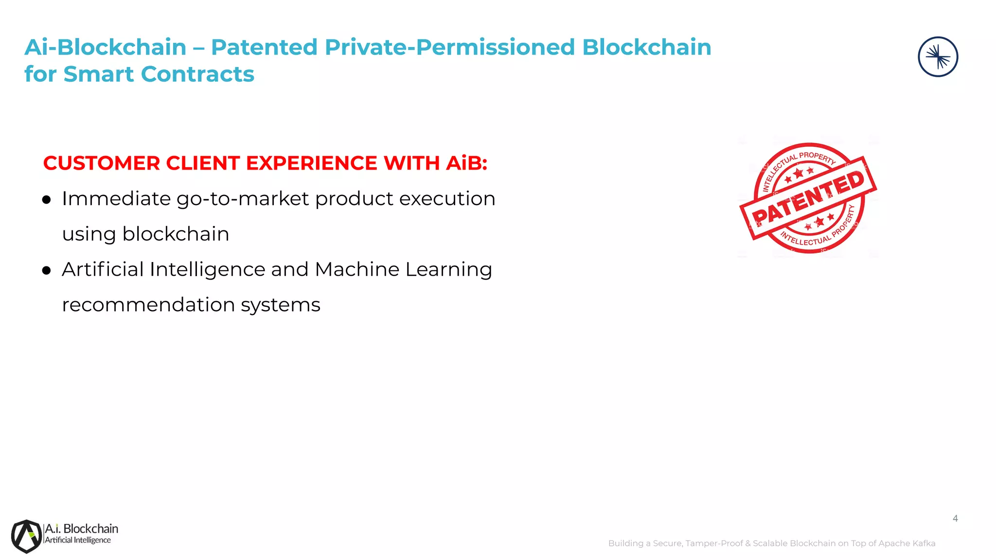 Building a Secure, Tamper-Proof & Scalable Blockchain on Top of Apache Kafka 4 CUSTOMER CLIENT EXPERIENCE WITH AiB: ● Immediate go-to-market product execution using blockchain ● Artiﬁcial Intelligence and Machine Learning recommendation systems Ai-Blockchain – Patented Private-Permissioned Blockchain for Smart Contracts 