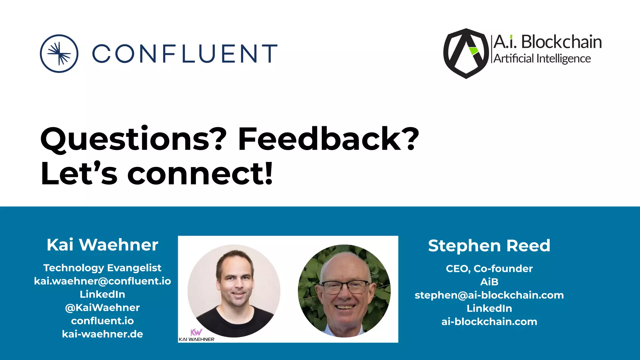 Questions? Feedback? Let’s connect! Kai Waehner Technology Evangelist kai.waehner@conﬂuent.io LinkedIn @KaiWaehner conﬂuent.io kai-waehner.de Stephen Reed CEO, Co-founder AiB stephen@ai-blockchain.com LinkedIn ai-blockchain.com 