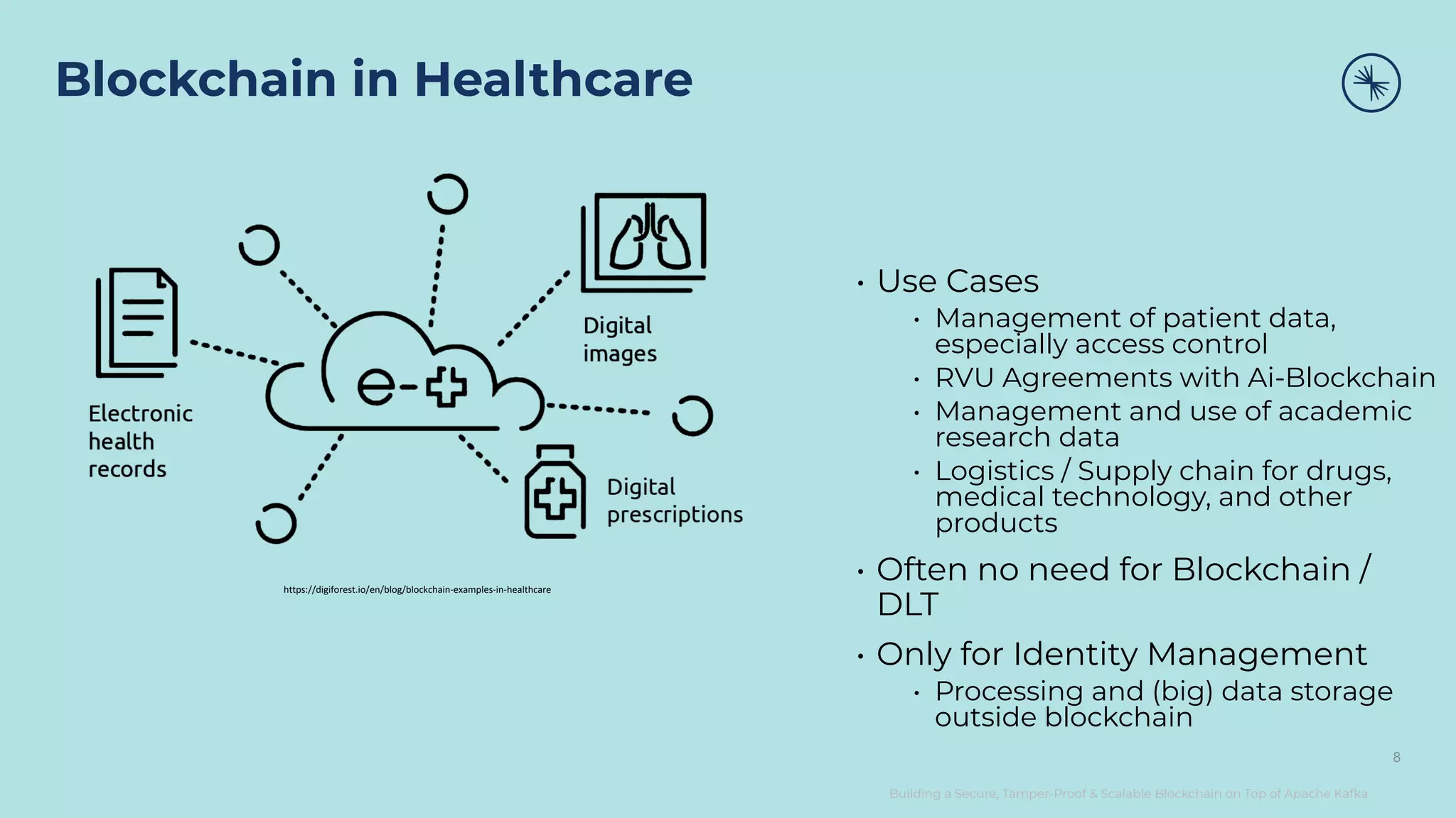 Building a Secure, Tamper-Proof & Scalable Blockchain on Top of Apache Kafka Blockchain in Healthcare 8 • Use Cases • Management of patient data, especially access control • RVU Agreements with Ai-Blockchain • Management and use of academic research data • Logistics / Supply chain for drugs, medical technology, and other products • Often no need for Blockchain / DLT • Only for Identity Management • Processing and (big) data storage outside blockchain https://digiforest.io/en/blog/blockchain-examples-in-healthcare 