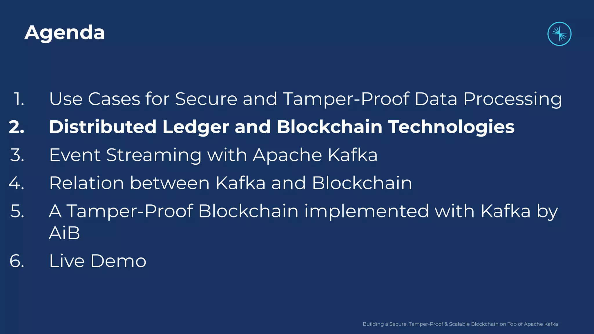 Building a Secure, Tamper-Proof & Scalable Blockchain on Top of Apache Kafka 1. Use Cases for Secure and Tamper-Proof Data Processing 2. Distributed Ledger and Blockchain Technologies 3. Event Streaming with Apache Kafka 4. Relation between Kafka and Blockchain 5. A Tamper-Proof Blockchain implemented with Kafka by AiB 6. Live Demo Agenda 