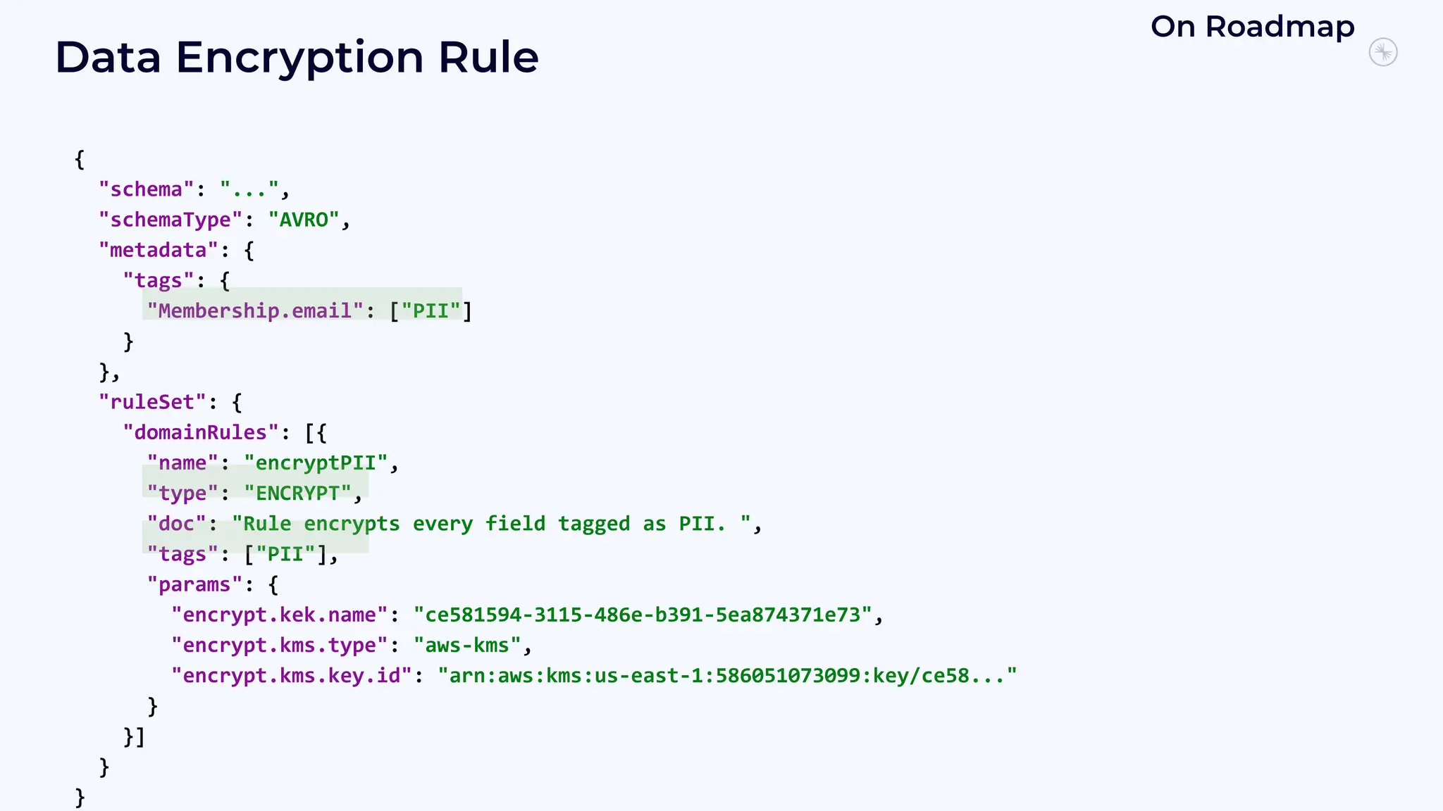Data Encryption Rule
{
"schema": "...",
"schemaType": "AVRO",
"metadata": {
"tags": {
"Membership.email": ["PII"]
}
},
"ruleSet": {
"domainRules": [{
"name": "encryptPII",
"type": "ENCRYPT",
"doc": "Rule encrypts every field tagged as PII. ",
"tags": ["PII"],
"params": {
"encrypt.kek.name": "ce581594-3115-486e-b391-5ea874371e73",
"encrypt.kms.type": "aws-kms",
"encrypt.kms.key.id": "arn:aws:kms:us-east-1:586051073099:key/ce58..."
}
}]
}
}
On Roadmap
 