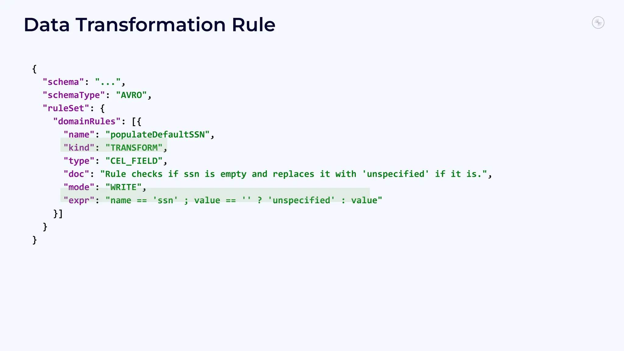 Data Transformation Rule
{
"schema": "...",
"schemaType": "AVRO",
"ruleSet": {
"domainRules": [{
"name": "populateDefaultSSN",
"kind": "TRANSFORM",
"type": "CEL_FIELD",
"doc": "Rule checks if ssn is empty and replaces it with 'unspecified' if it is.",
"mode": "WRITE",
"expr": "name == 'ssn' ; value == '' ? 'unspecified' : value"
}]
}
}
 