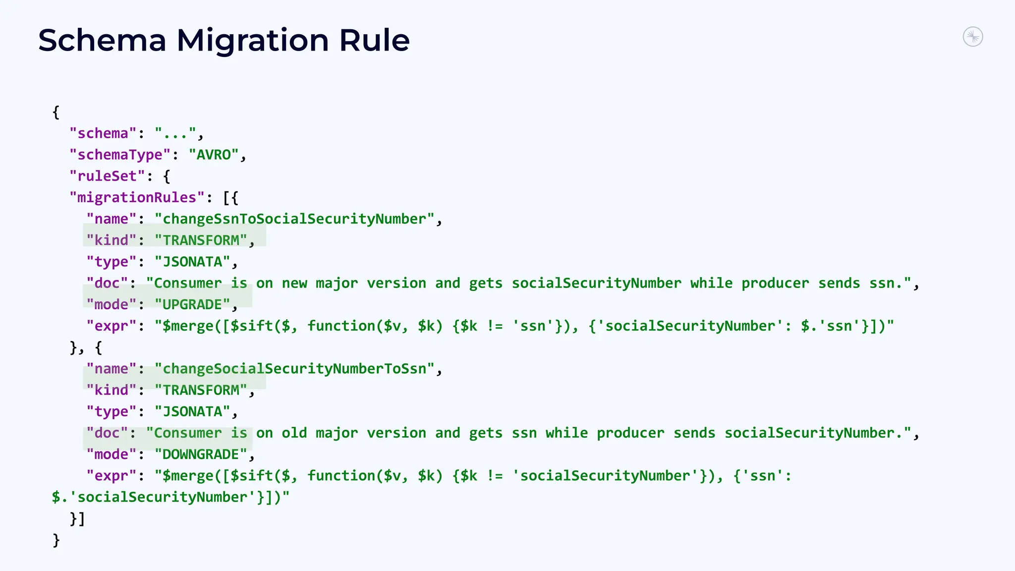Schema Migration Rule
{
"schema": "...",
"schemaType": "AVRO",
"ruleSet": {
"migrationRules": [{
"name": "changeSsnToSocialSecurityNumber",
"kind": "TRANSFORM",
"type": "JSONATA",
"doc": "Consumer is on new major version and gets socialSecurityNumber while producer sends ssn.",
"mode": "UPGRADE",
"expr": "$merge([$sift($, function($v, $k) {$k != 'ssn'}), {'socialSecurityNumber': $.'ssn'}])"
}, {
"name": "changeSocialSecurityNumberToSsn",
"kind": "TRANSFORM",
"type": "JSONATA",
"doc": "Consumer is on old major version and gets ssn while producer sends socialSecurityNumber.",
"mode": "DOWNGRADE",
"expr": "$merge([$sift($, function($v, $k) {$k != 'socialSecurityNumber'}), {'ssn':
$.'socialSecurityNumber'}])"
}]
}
 