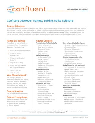 ©2016-2017 Confluent, Inc. B5_608www.confluent.io/contact
DEVELOPER TRAINING
Confluent Developer Training: Building Kafka Solutions
Course Objectives
In this three-day hands-on course you will learn how to build an application that can publish data to, and subscribe to data from, an
Apache KafkaTM
cluster. You will learn the role of Kafka in the modern data distribution pipeline, discuss core Kafka architectural
concepts and components, and review the Kafka developer APIs. As well as core Kafka, Kafka Connect, and Kafka Streams, the
course also covers other components in the broader Confluent Platform, such as the Schema Registry and the REST Proxy.
Hands-On Training
Throughout the course, hands-on
exercises reinforce the topics being
discussed. Exercises include:
»» Using Kafka’s command-line tools
»» Writing Consumers
and Producers
»» Writing a multi-threaded
Consumer
»» Using the REST Proxy
»» Storing Avro data in Kafka
with the Schema Registry
»» Ingesting data with
Kafka Connect
Who Should Attend?
This course is designed for
application developers, ETL (extract,
transform, and load) developers,
and data scientists who need to
interact with Kafka clusters as a
source of, or destination for, data.
Course Duration
This is a three-day training course.
Course Prerequisites
Attendees should be familiar with
developing in Java (preferred)
or Python. No prior knowledge
of Kafka is required.
Confluent offers public training courses and private, onsite events. Please visit http://confluent.io/training for the public course schedule.
For inquiries about onsite events, email training-admin@confluent.io
Course Contents
The Motivation for Apache Kafka
•	Systems Complexity
•	Real-Time Processing is
Becoming Prevalent
•	Kafka: A Stream
Data Platform
Kafka Fundamentals
•	An Overview of Kafka
•	Kafka Producers
•	Kafka Brokers
•	Kafka Consumers
•	Kafka’s Use of ZooKeeper
•	Kafka Efficiency
Kafka’s Architecture
•	Kafka’s Log Files
•	Replicas for Reliability
•	Kafka’s Write Path
•	Kafka’s Read Path
•	Partitions and Consumer
Groups for Scalability
Developing With Kafka
•	Using Maven for Project
Management
•	Programmatically
Accessing Kafka
•	Writing a Producer in Java
•	Using the REST API to
Write a Producer
•	Writing a Consumer in Java
•	Using the REST API to
Write a Consumer
More Advanced Kafka Development
•	Creating a Multi-Threaded Consumer
•	Specifying Offsets
•	Consumer Rebalancing
•	Manually Committing Offsets
•	Partitioning Data
•	Message Durability
Schema Management in Kafka
•	An Introduction to Avro
•	Avro Schemas
•	Using the Schema Registry
Kafka Connect for Data Movement
•	The Motivation for Kafka Connect
•	Kafka Connect Basics
•	Modes of Working: Standalone
and Distributed
•	Configuring Distributed Mode
•	Tracking Offsets
•	Connector Configuration
•	Comparing Kafka Connect
with Other Options
Basic Kafka Installation and
Administration
•	Kafka Installation
•	Hardware Considerations
•	Administering Kafka
Kafka Streams
•	The Motivation for Kafka Streams
•	Kafka Streams Fundamentals
•	Investigating a Kafka Streams
Application
 