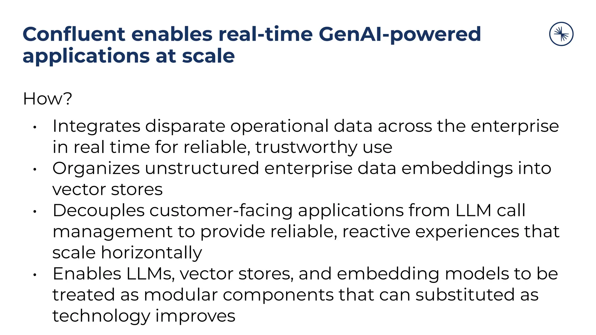 Conﬂuent enables real-time GenAI-powered
applications at scale
How?
• Integrates disparate operational data across the enterprise
in real time for reliable, trustworthy use
• Organizes unstructured enterprise data embeddings into
vector stores
• Decouples customer-facing applications from LLM call
management to provide reliable, reactive experiences that
scale horizontally
• Enables LLMs, vector stores, and embedding models to be
treated as modular components that can substituted as
technology improves
 
